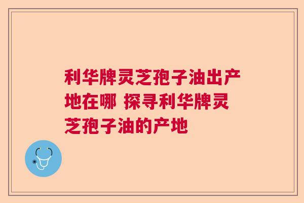 利华牌灵芝孢子油出产地在哪 探寻利华牌灵芝孢子油的产地  第1张