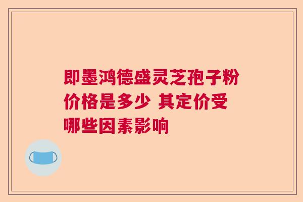 即墨鸿德盛灵芝孢子粉价格是多少 其定价受哪些因素影响  第1张