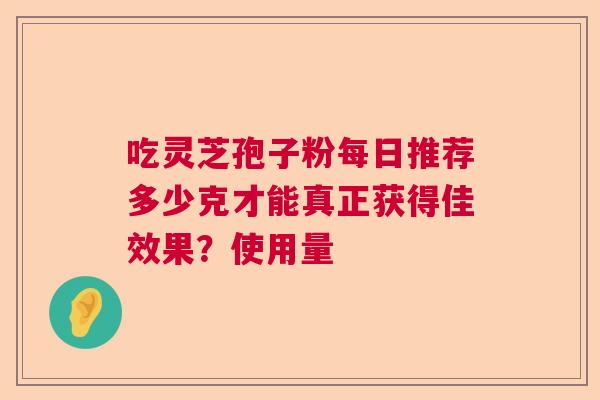 吃灵芝孢子粉每日推荐多少克才能真正获得佳效果？使用量  第1张