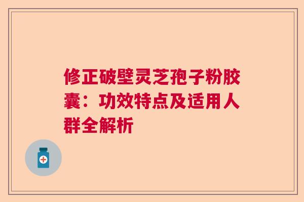 修正破壁灵芝孢子粉胶囊：功效特点及适用人群全解析  第1张