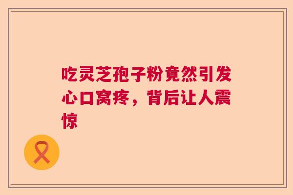 吃灵芝孢子粉竟然引发心口窝疼，背后让人震惊  第1张