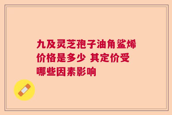 九及灵芝孢子油角鲨烯价格是多少 其定价受哪些因素影响  第1张