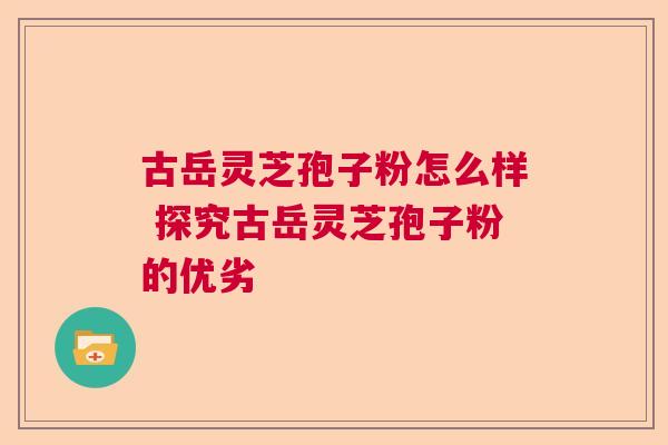 古岳灵芝孢子粉怎么样 探究古岳灵芝孢子粉的优劣  第1张