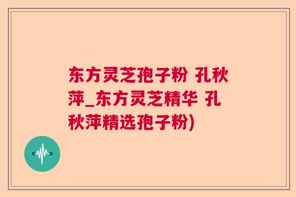 东方灵芝孢子粉 孔秋萍_东方灵芝精华 孔秋萍精选孢子粉)  第1张