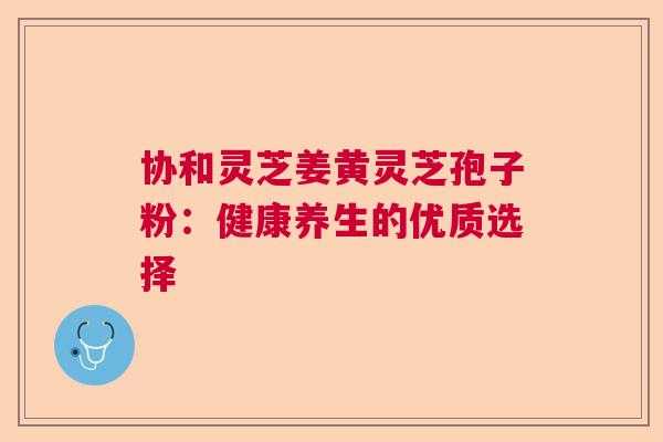 协和灵芝姜黄灵芝孢子粉：健康养生的优质选择  第1张
