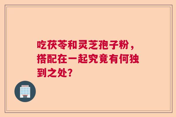吃茯苓和灵芝孢子粉，搭配在一起究竟有何独到之处？  第1张
