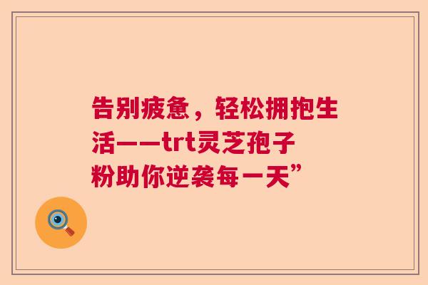 告别疲惫，轻松拥抱生活——trt灵芝孢子粉助你逆袭每一天”  第1张