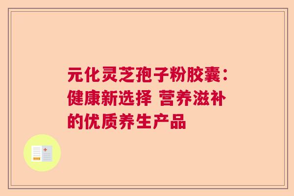 元化灵芝孢子粉胶囊：健康新选择 营养滋补的优质养生产品  第1张