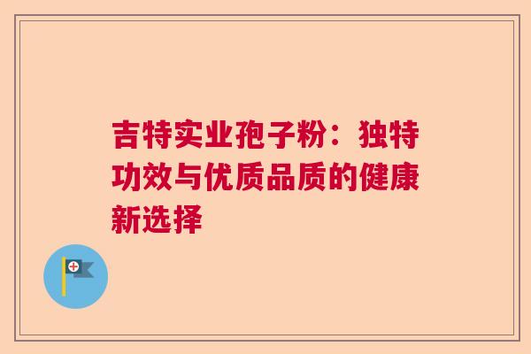 吉特实业孢子粉：独特功效与优质品质的健康新选择  第1张