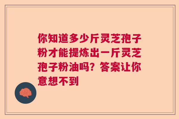 你知道多少斤灵芝孢子粉才能提炼出一斤灵芝孢子粉油吗？答案让你意想不到  第1张