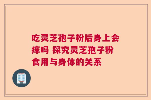 吃灵芝孢子粉后身上会痒吗 探究灵芝孢子粉食用与身体的关系  第1张