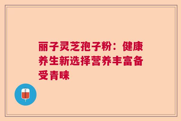 丽子灵芝孢子粉：健康养生新选择营养丰富备受青睐  第1张