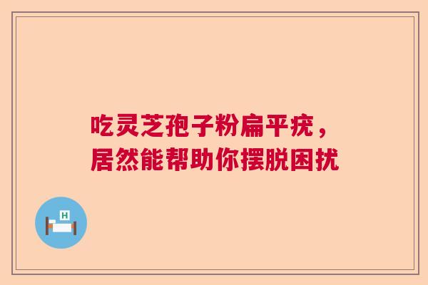 吃灵芝孢子粉扁平疣，居然能帮助你摆脱困扰  第1张