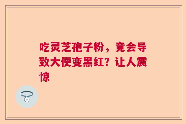 吃灵芝孢子粉，竟会导致大便变黑红？让人震惊  第1张