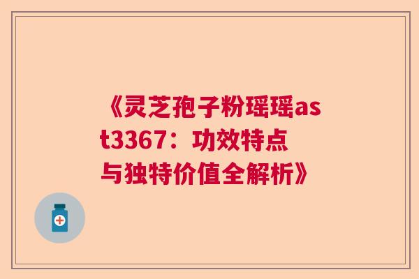 《灵芝孢子粉瑶瑶ast3367：功效特点与独特价值全解析》  第1张