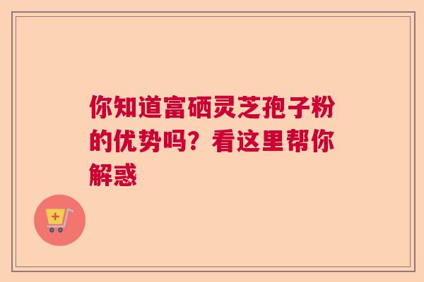 你知道富硒灵芝孢子粉的优势吗？看这里帮你解惑  第1张