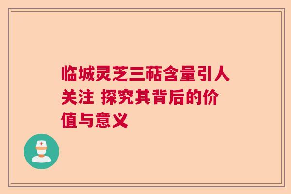 临城灵芝三萜含量引人关注 探究其背后的价值与意义  第1张