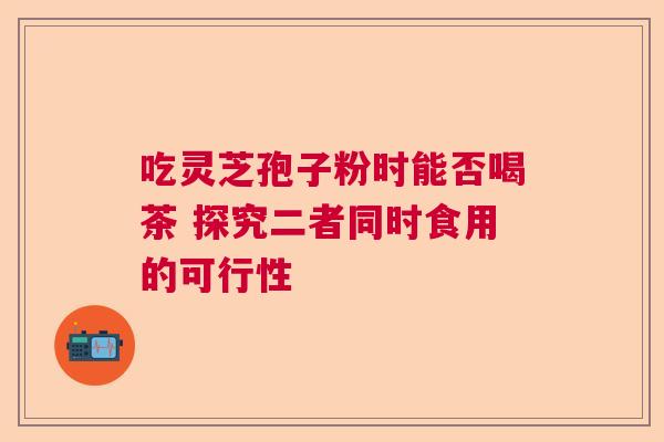 吃灵芝孢子粉时能否喝茶 探究二者同时食用的可行性  第1张