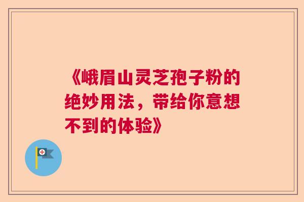 《峨眉山灵芝孢子粉的绝妙用法，带给你意想不到的体验》  第1张