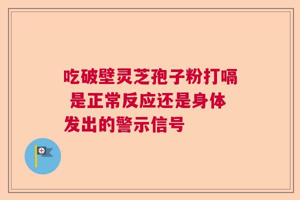 吃破壁灵芝孢子粉打嗝 是正常反应还是身体发出的警示信号  第1张
