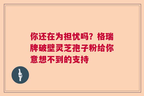 你还在为担忧吗？格瑞牌破壁灵芝孢子粉给你意想不到的支持  第1张