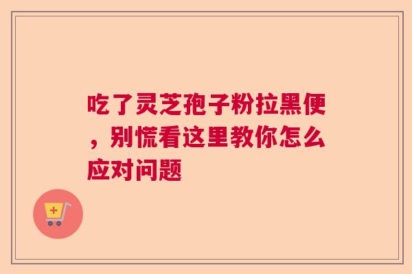 吃了灵芝孢子粉拉黑便，别慌看这里教你怎么应对问题  第1张