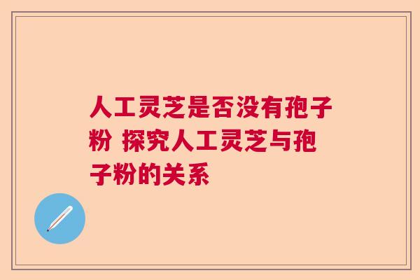 人工灵芝是否没有孢子粉 探究人工灵芝与孢子粉的关系  第1张