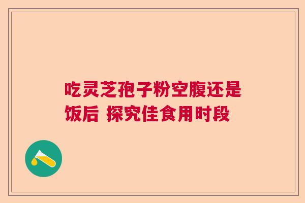 吃灵芝孢子粉空腹还是饭后 探究佳食用时段  第1张