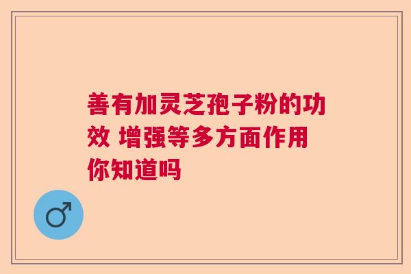 善有加灵芝孢子粉的功效 增强等多方面作用你知道吗  第1张