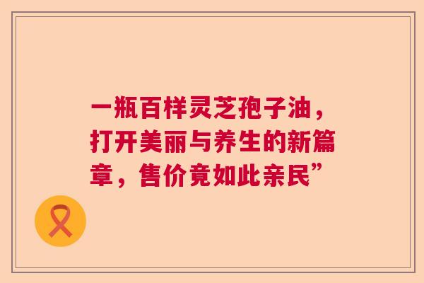 一瓶百样灵芝孢子油，打开美丽与养生的新篇章，售价竟如此亲民”  第1张