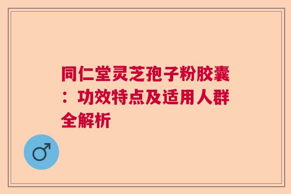 同仁堂灵芝孢子粉胶囊：功效特点及适用人群全解析  第1张