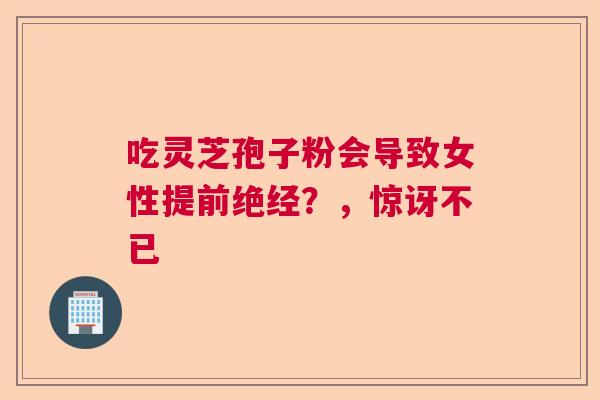 吃灵芝孢子粉会导致女性提前绝经？，惊讶不已  第1张