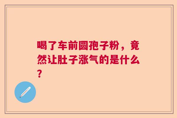 喝了车前圆孢子粉，竟然让肚子涨气的是什么？  第1张