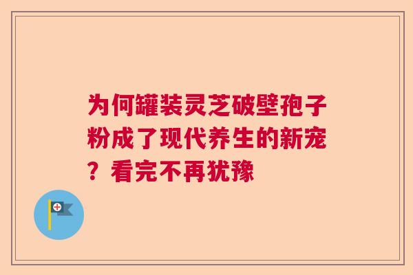 为何罐装灵芝破壁孢子粉成了现代养生的新宠？看完不再犹豫  第1张