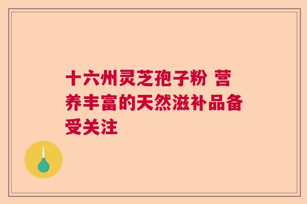 十六州灵芝孢子粉 营养丰富的天然滋补品备受关注  第1张