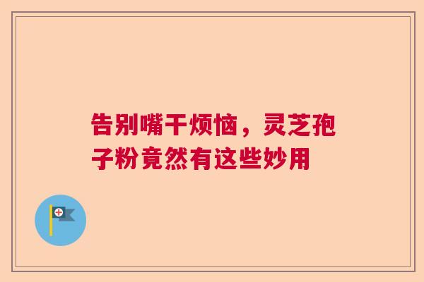 告别嘴干烦恼，灵芝孢子粉竟然有这些妙用  第1张