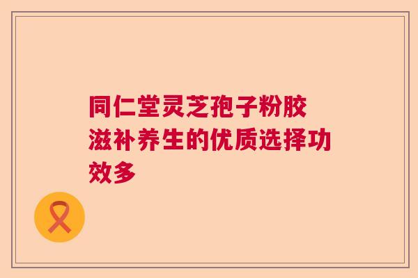 同仁堂灵芝孢子粉胶 滋补养生的优质选择功效多  第1张