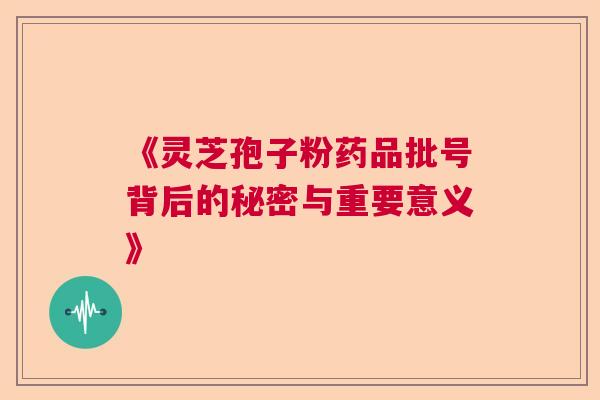 《灵芝孢子粉药品批号背后的秘密与重要意义》  第1张