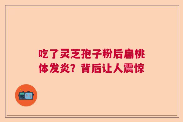 吃了灵芝孢子粉后扁桃体发炎？背后让人震惊  第1张