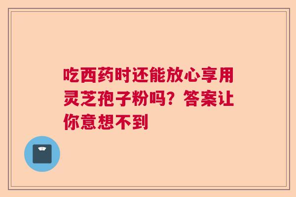 吃西药时还能放心享用灵芝孢子粉吗？答案让你意想不到  第1张