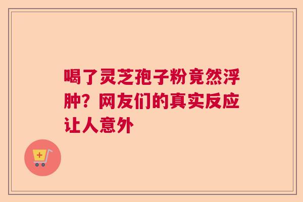 喝了灵芝孢子粉竟然浮肿？网友们的真实反应让人意外  第1张