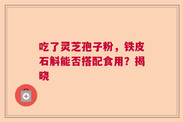 吃了灵芝孢子粉，铁皮石斛能否搭配食用？揭晓  第1张