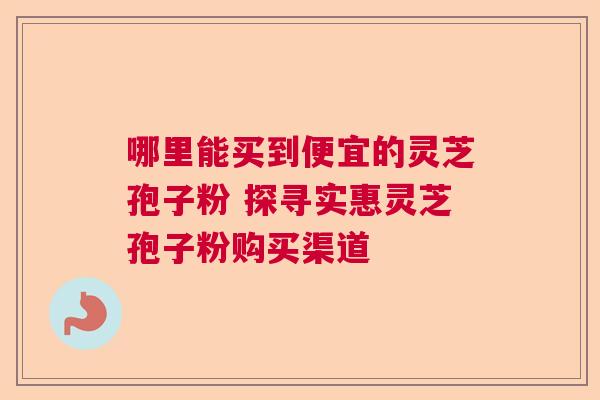 哪里能买到便宜的灵芝孢子粉 探寻实惠灵芝孢子粉购买渠道  第1张