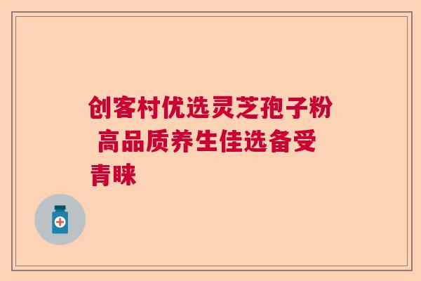 创客村优选灵芝孢子粉 高品质养生佳选备受青睐  第1张
