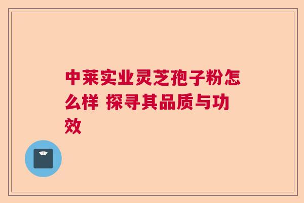 中莱实业灵芝孢子粉怎么样 探寻其品质与功效  第1张