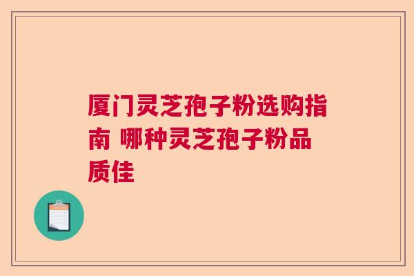 厦门灵芝孢子粉选购指南 哪种灵芝孢子粉品质佳  第1张