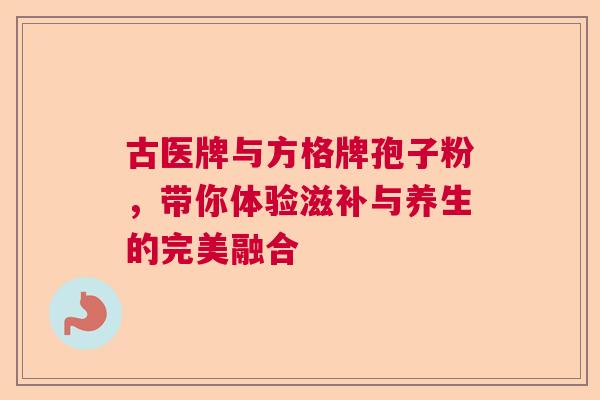 古医牌与方格牌孢子粉，带你体验滋补与养生的完美融合  第1张