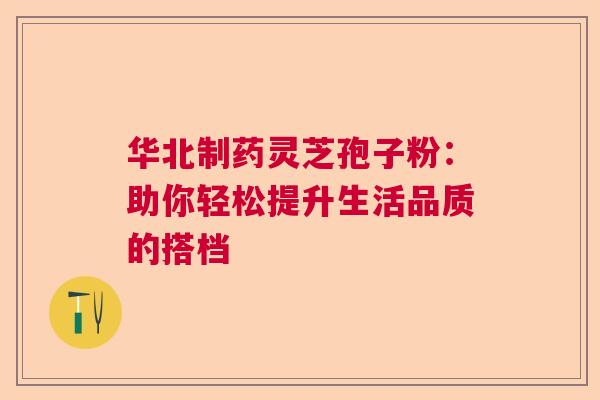 华北制药灵芝孢子粉：助你轻松提升生活品质的搭档  第1张