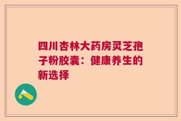 四川杏林大药房灵芝孢子粉胶囊：健康养生的新选择  第1张