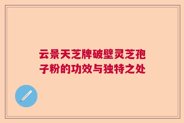 云景天芝牌破壁灵芝孢子粉的功效与独特之处  第1张